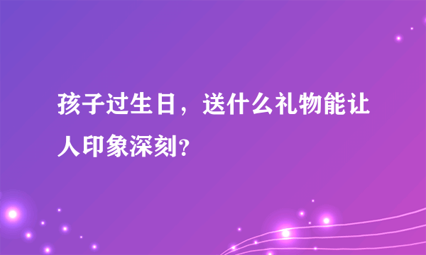 孩子过生日，送什么礼物能让人印象深刻？