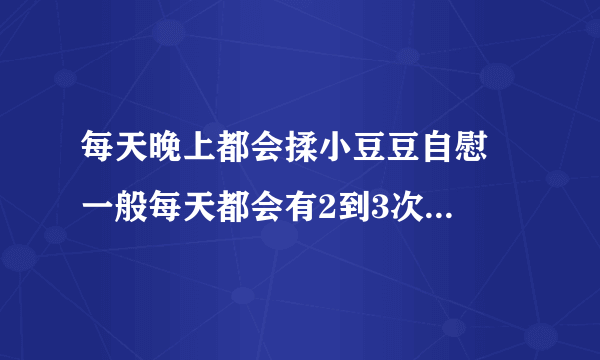 每天晚上都会揉小豆豆自慰  一般每天都会有2到3次   只揉