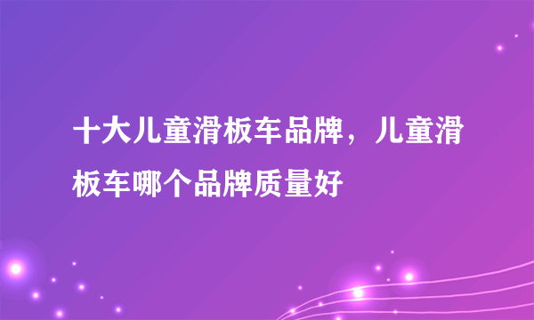 十大儿童滑板车品牌，儿童滑板车哪个品牌质量好