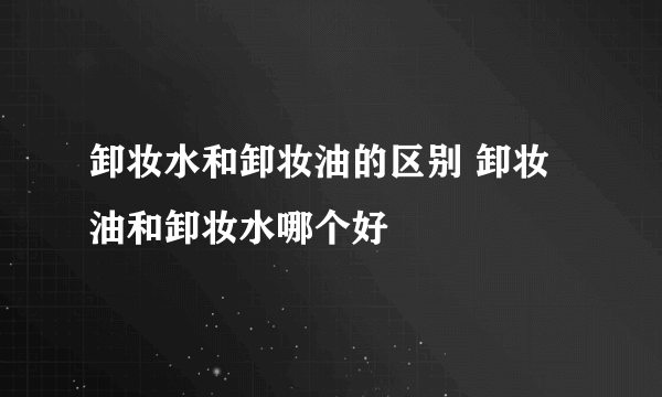 卸妆水和卸妆油的区别 卸妆油和卸妆水哪个好