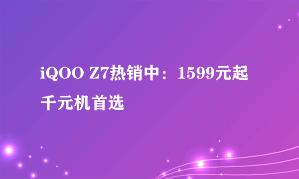 iQOO Z7热销中：1599元起 千元机首选