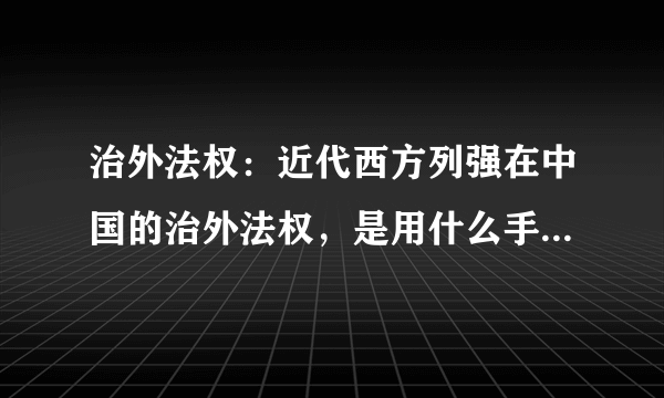 治外法权：近代西方列强在中国的治外法权，是用什么手段实现的？