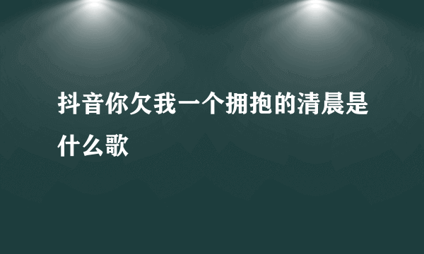 抖音你欠我一个拥抱的清晨是什么歌