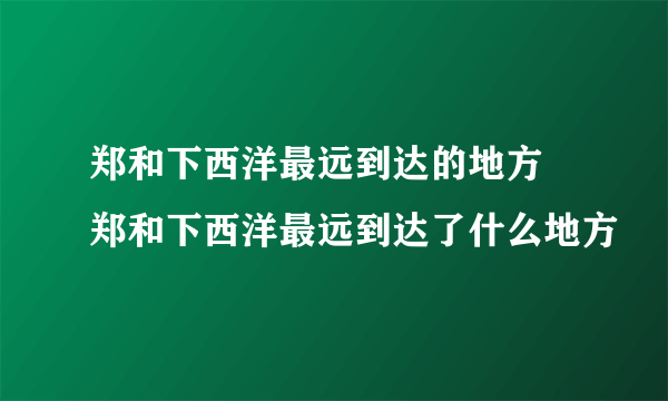 郑和下西洋最远到达的地方 郑和下西洋最远到达了什么地方