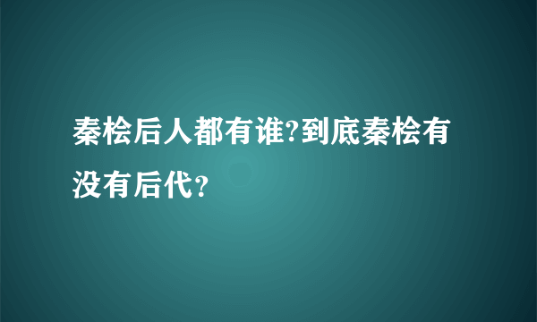 秦桧后人都有谁?到底秦桧有没有后代？