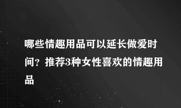 哪些情趣用品可以延长做爱时间？推荐3种女性喜欢的情趣用品