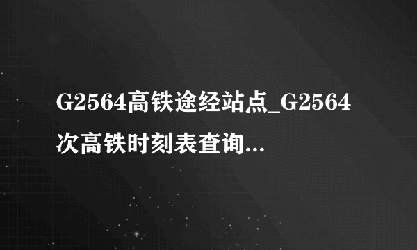 G2564高铁途经站点_G2564次高铁时刻表查询_G2564次高铁停运最新消息_飞外网