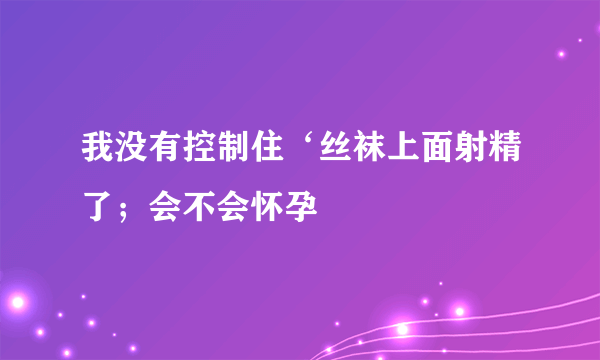 我没有控制住‘丝袜上面射精了；会不会怀孕