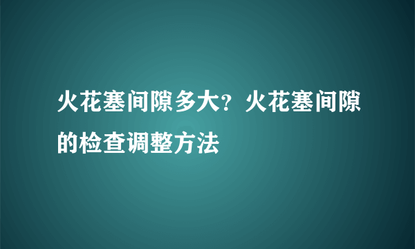 火花塞间隙多大？火花塞间隙的检查调整方法