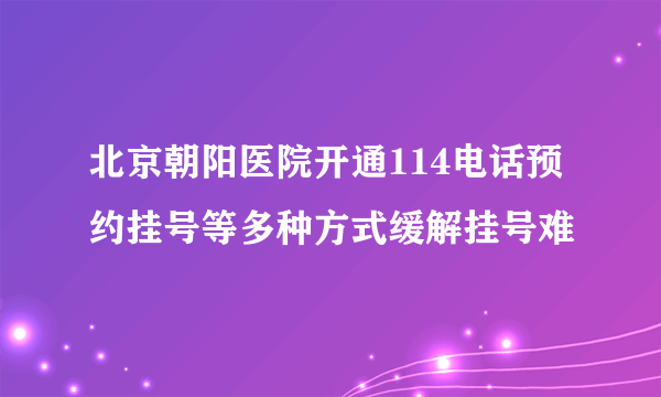 北京朝阳医院开通114电话预约挂号等多种方式缓解挂号难