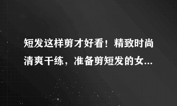 短发这样剪才好看！精致时尚清爽干练，准备剪短发的女生先马住！