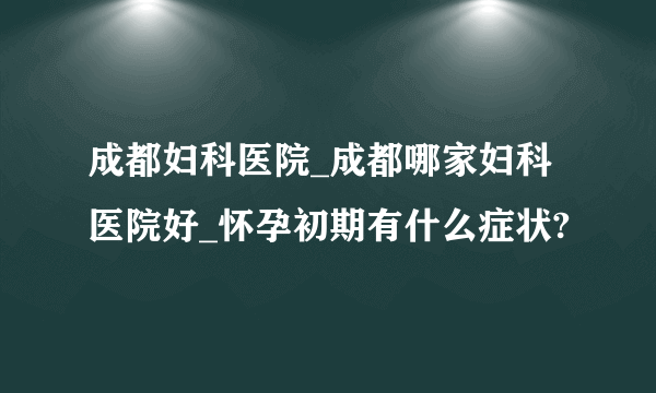 成都妇科医院_成都哪家妇科医院好_怀孕初期有什么症状?