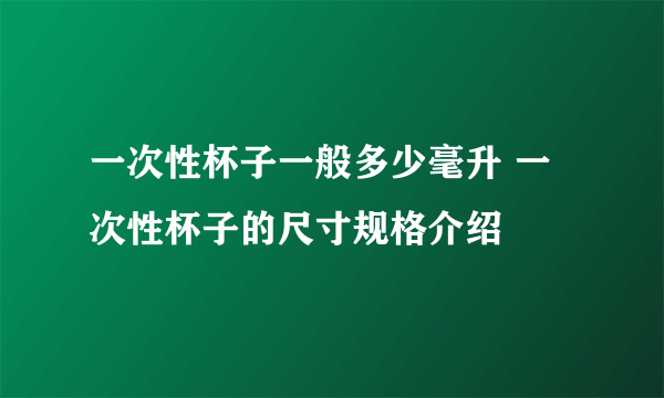 一次性杯子一般多少毫升 一次性杯子的尺寸规格介绍