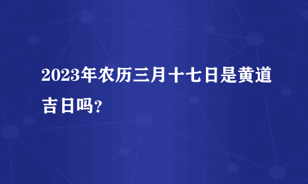 2023年农历三月十七日是黄道吉日吗？