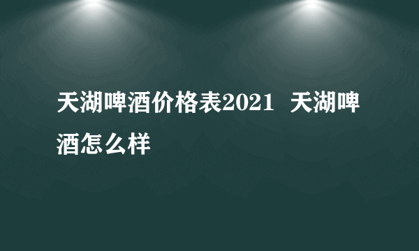 天湖啤酒价格表2021  天湖啤酒怎么样