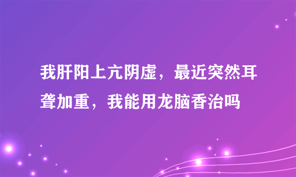 我肝阳上亢阴虚，最近突然耳聋加重，我能用龙脑香治吗