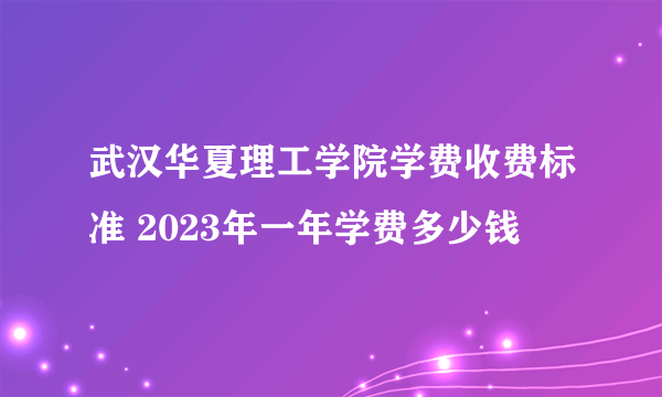 武汉华夏理工学院学费收费标准 2023年一年学费多少钱