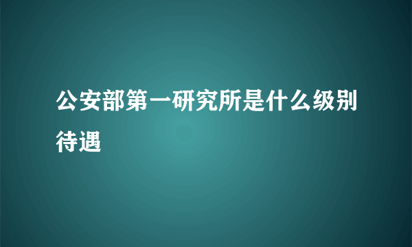 公安部第一研究所是什么级别待遇