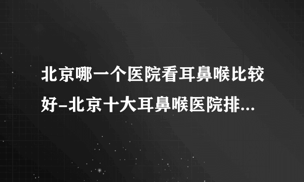 北京哪一个医院看耳鼻喉比较好-北京十大耳鼻喉医院排名名单？