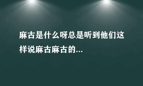 麻古是什么呀总是听到他们这样说麻古麻古的...