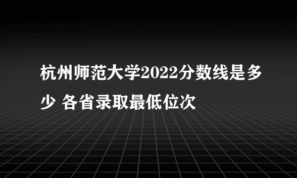 杭州师范大学2022分数线是多少 各省录取最低位次