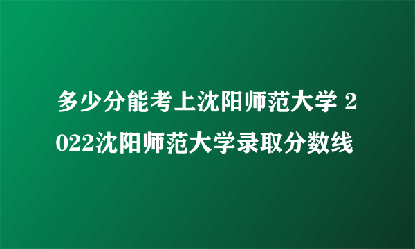 多少分能考上沈阳师范大学 2022沈阳师范大学录取分数线