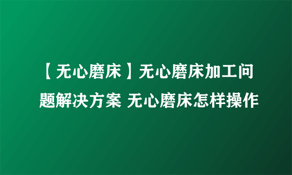 【无心磨床】无心磨床加工问题解决方案 无心磨床怎样操作