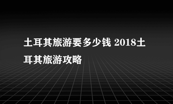 土耳其旅游要多少钱 2018土耳其旅游攻略