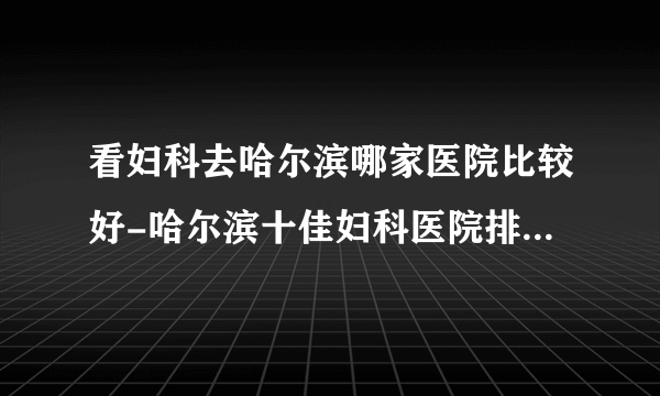 看妇科去哈尔滨哪家医院比较好-哈尔滨十佳妇科医院排名榜单？