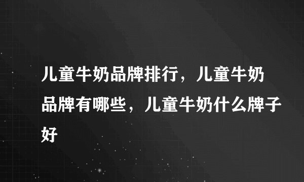 儿童牛奶品牌排行，儿童牛奶品牌有哪些，儿童牛奶什么牌子好