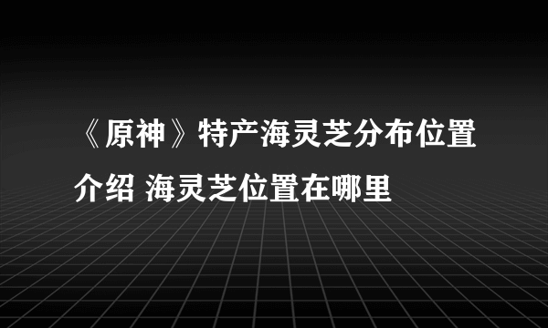 《原神》特产海灵芝分布位置介绍 海灵芝位置在哪里