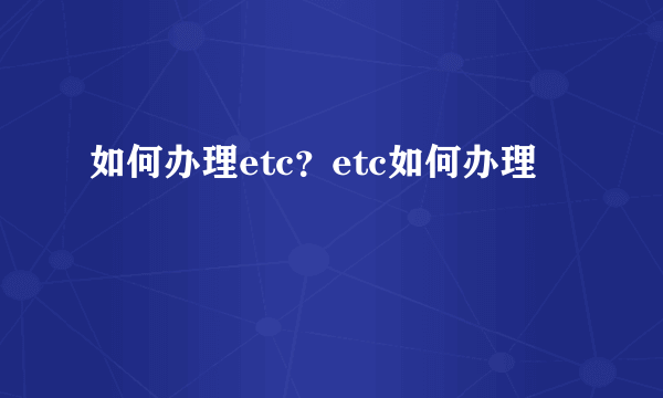 如何办理etc？etc如何办理