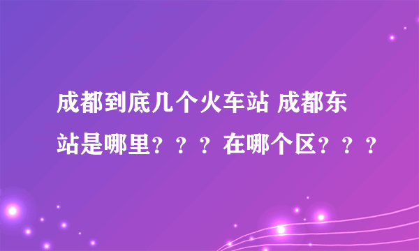 成都到底几个火车站 成都东站是哪里？？？在哪个区？？？