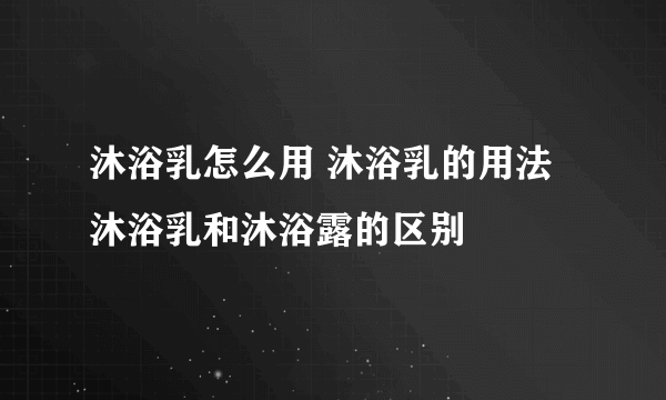 沐浴乳怎么用 沐浴乳的用法 沐浴乳和沐浴露的区别