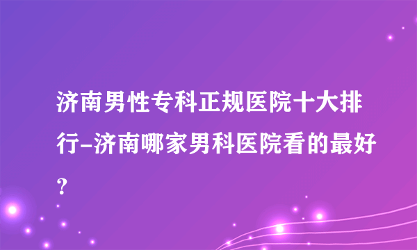 济南男性专科正规医院十大排行-济南哪家男科医院看的最好？