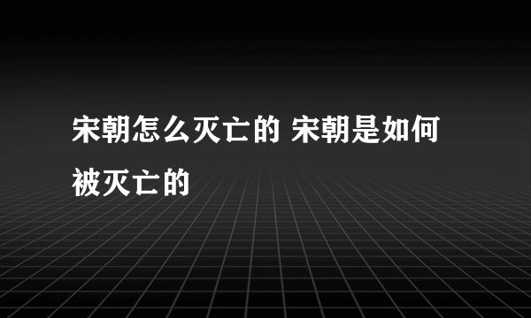 宋朝怎么灭亡的 宋朝是如何被灭亡的