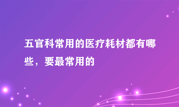 五官科常用的医疗耗材都有哪些，要最常用的