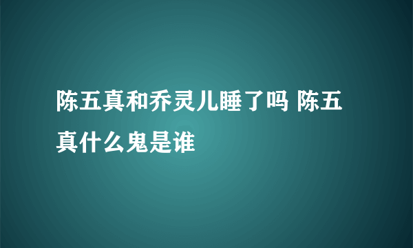 陈五真和乔灵儿睡了吗 陈五真什么鬼是谁