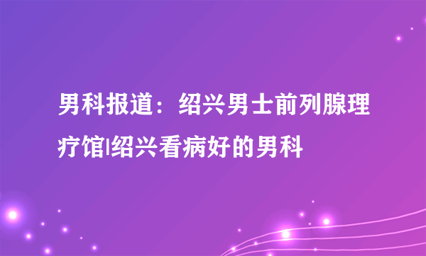 男科报道：绍兴男士前列腺理疗馆|绍兴看病好的男科