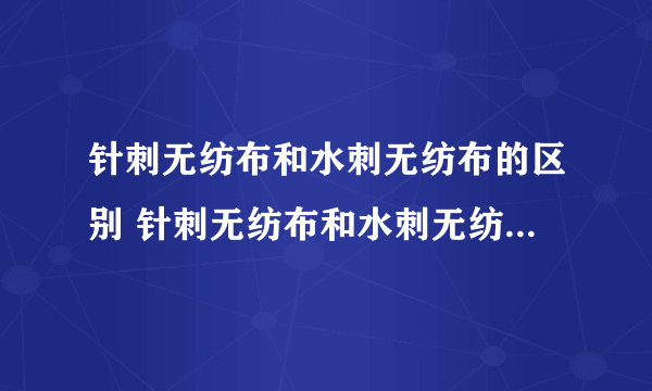 针刺无纺布和水刺无纺布的区别 针刺无纺布和水刺无纺布哪个好