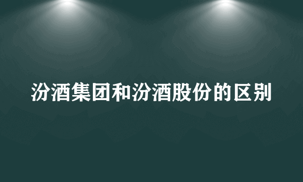 汾酒集团和汾酒股份的区别