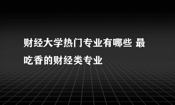 财经大学热门专业有哪些 最吃香的财经类专业