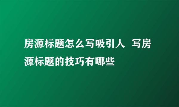 房源标题怎么写吸引人  写房源标题的技巧有哪些