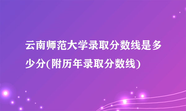 云南师范大学录取分数线是多少分(附历年录取分数线)