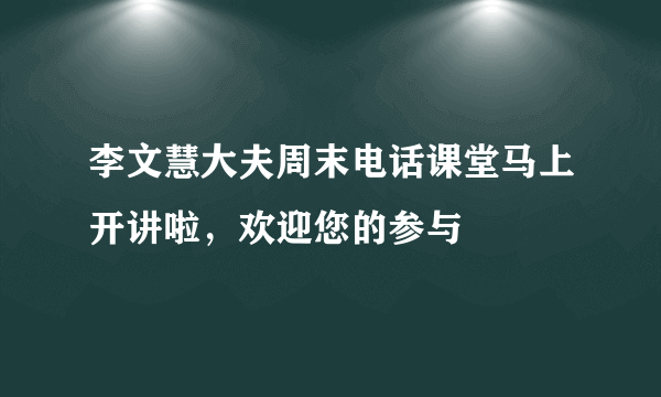 李文慧大夫周末电话课堂马上开讲啦，欢迎您的参与