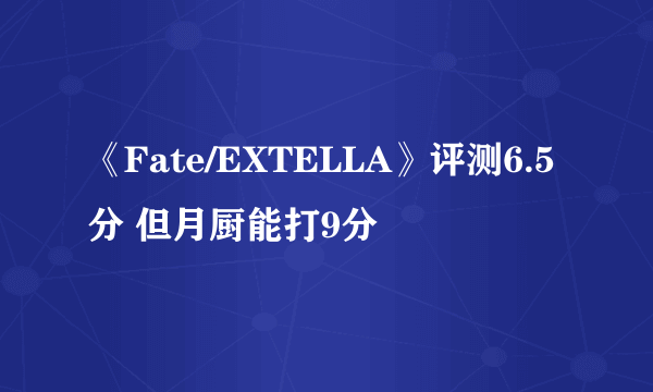 《Fate/EXTELLA》评测6.5分 但月厨能打9分