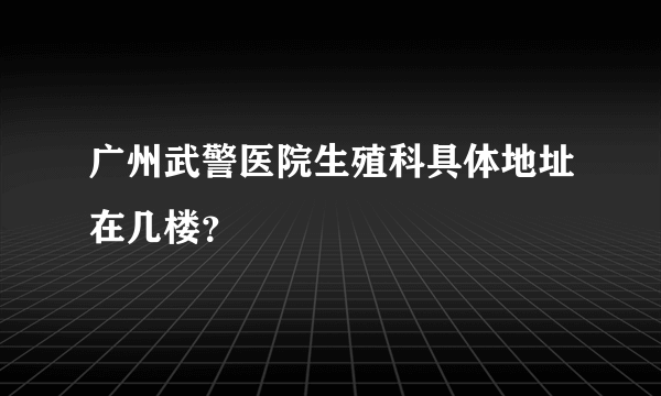 广州武警医院生殖科具体地址在几楼？