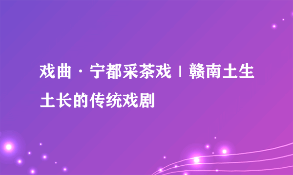 戏曲·宁都采茶戏｜赣南土生土长的传统戏剧