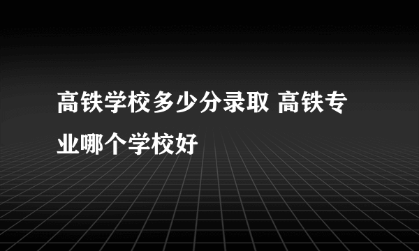 高铁学校多少分录取 高铁专业哪个学校好