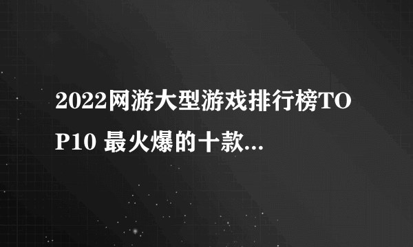 2022网游大型游戏排行榜TOP10 最火爆的十款大型网游推荐